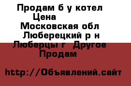 Продам б/у котел › Цена ­ 11 000 - Московская обл., Люберецкий р-н, Люберцы г. Другое » Продам   